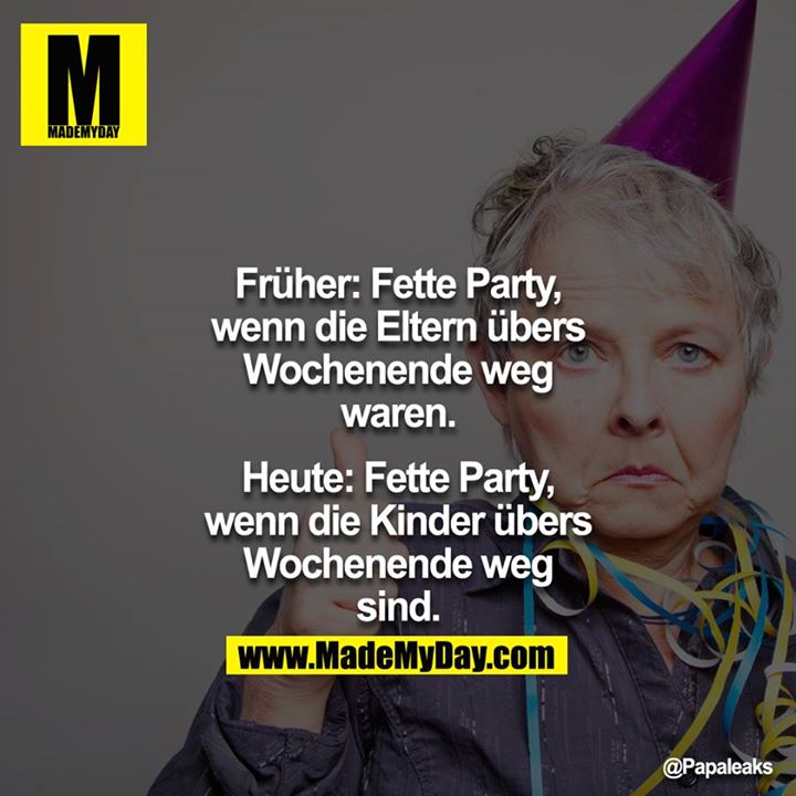 Früher: Fette Party, wenn die Eltern übers Wochenende weg waren.<br />
<br />
Heute: Fette Party, wenn die Kinder übers Wochenende weg sind.
