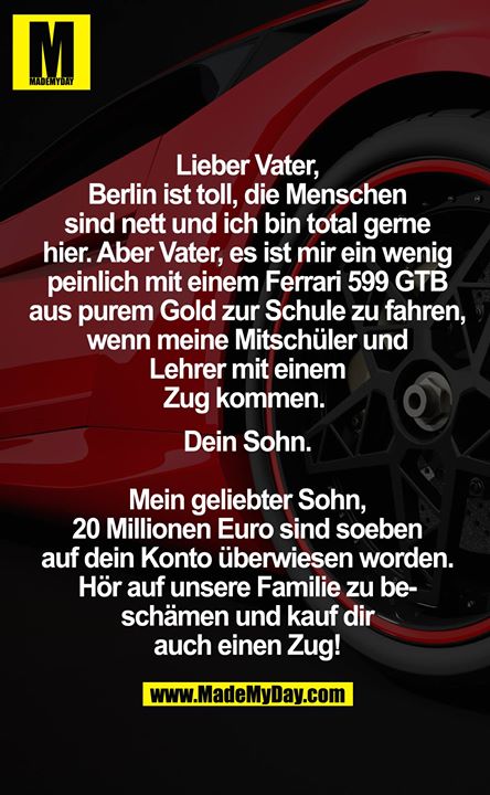 Lieber Vater,<br />
Berlin ist toll, die Menschen sind nett und ich bin total gerne hier. Aber Vater, es ist mir ein wenig peinlich mit einem Ferrari 599 GTB aus purem Gold zur Schule zu fahren, wenn meine Mitschüler und Lehrer mit einem Zug kommen. <br />
Dein Sohn.<br />
<br />
Mein geliebter Sohn, 20 Millionen Euro sind soeben auf dein Konto überwiesen worden. Hör auf unsere Familie zu beschämen und kauf dir auch einen Zug!<br />
