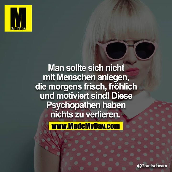 Man sollte sich nicht mit Menschen anlegen, die Morgens frisch, fröhlich und Motiviert sind! Diese Psychopathen haben nichts zu verlieren. 