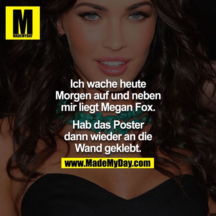 Ich wache heute morgen auf und neben mir lag Megan Fox.<br />
<br />
Hab das Poster dann wieder an die Wand geklebt.<br />
