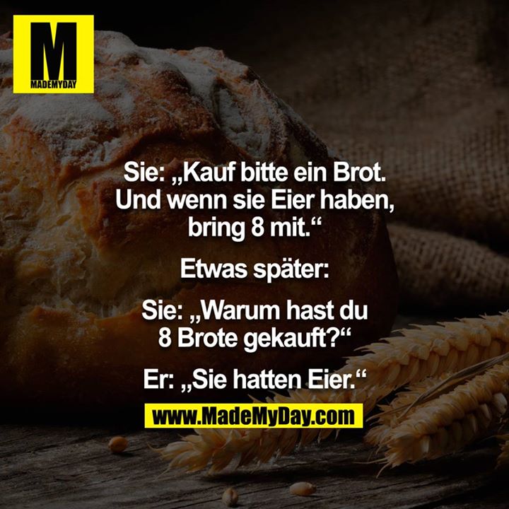 Sie: "Kauf bitte ein Brot. Und wenn sie Eier haben, bring 8 mit."<br />
Etwas später.<br />
Sie: "Warum hast du 8 Brote gekauft?"<br />
Er: "Sie hatten Eier."<br />
