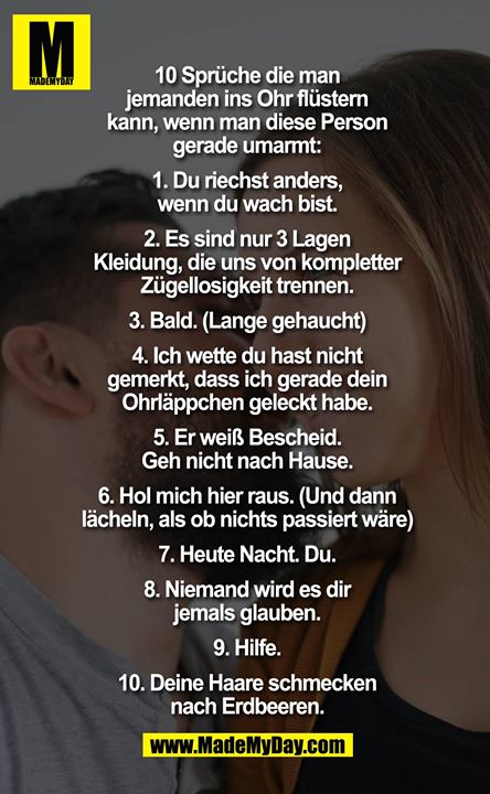 10 Sprüche die man jemanden ins Ohr flüstern kann, wenn man diese Person gerade umarmt:<br />
1. Du riechst anders, wenn du wach bist.<br />
2. Es sind nur 3 Lagen Kleidung, die uns von kompletter Zügellosigkeit trennen.<br />
3. Bald. (Lange gehaucht) 4. Ich wette du hast nicht gemerkt, dass ich gerade dein Ohrläppchen geleckt habe. 5. Er weiß Bescheid. Gehe nicht nach Hause. 6. Hol mich hier raus. (Und dann lächeln, als ob nichts passiert wäre) 7. Heute Nacht. Du. 8. Niemand wird es die jemals glauben. 9. Hilfe. 10. Deine Haare schmecken nach Erdbeeren.<br />
