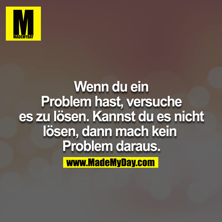 Wenn du ein Problem hast, versuche es zu lösen. Kannst du es nicht lösen, dann mach kein Problem daraus.