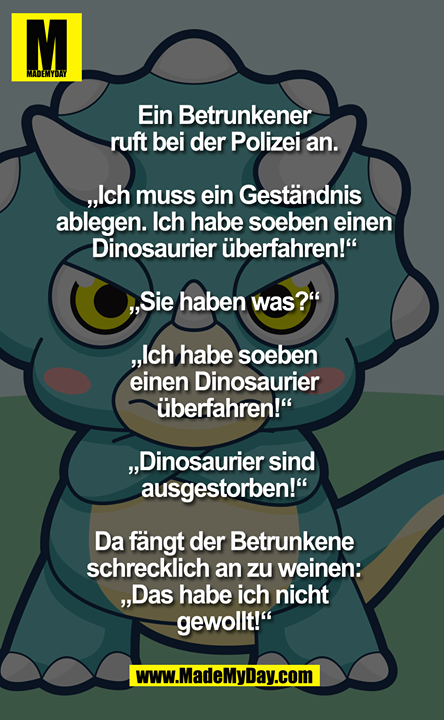 Ein Betrunkener ruft bei der Polizei an.<br />
"Ich muss ein Geständnis ablegen. Ich habe soeben einen Dinosaurier überfahren!"<br />
"Sie haben was?!?"<br />
"Ich habe soeben einen Dinosaurier überfahren!" "Dinosaurier sind ausgestorben!" Da fängt der Betrunkene schrecklich an zu weinen: "Das habe ich nicht gewollt!"