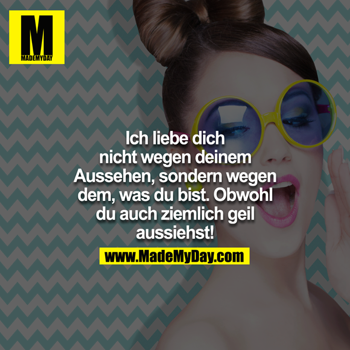 Ich liebe dich nicht wegen deinem Aussehen, sondern wegen dem, was du bist. Obwohl du auch ziemlich geil aussiehst!