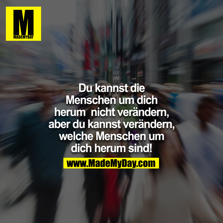 Du kannst die Menschen um dich herum nicht verändern, aber du kannst verändern welche Menschen um dich herum sind!
