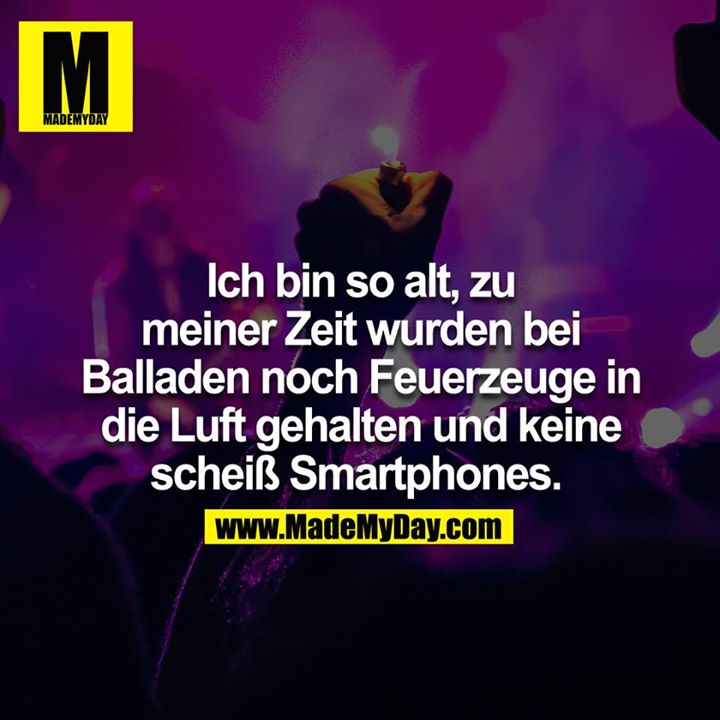 Ich bin so alt, zu meiner Zeit wurden bei Balladen noch Feuerzeuge in die Luft gehalten und keine scheiß Smartphones.