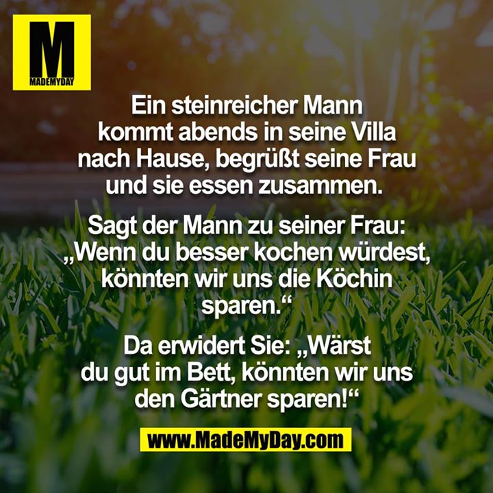 Ein steinreicher Mann kommt abends in seine Villa nach Hause, begrüßt seine Frau. Sie essen zusammen. <br />
<br />
Sagt der Mann zu seiner Frau: "Wenn du besser kochen würdest, könnten wir unsere Köchin sparen."<br />
<br />
Erwiderte Sie:  "Wärst du gut im Bett, könnten wir uns den Gärtner sparen!"<br />
