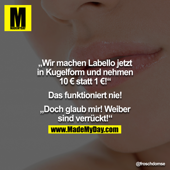 "Wir machen Labello jetzt in Kugelform und nehmen 10€ statt 1€!"<br />
"Das funktioniert nie!"<br />
 "Doch glaub mir! Weiber sind verrückt!!