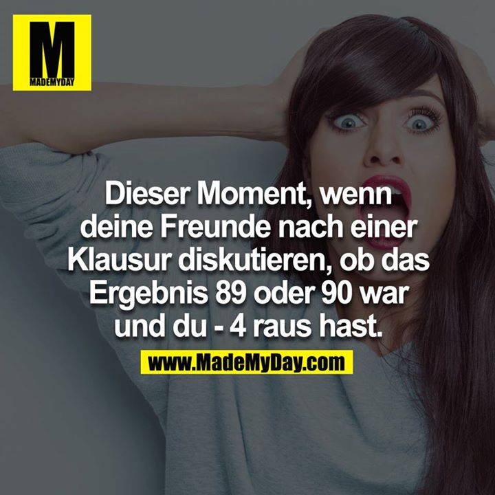Dieser Moment, wenn deine Freunde nach einer Klausur diskutieren ob das Ergebnis 89 oder 90 war und du -4 raus hast