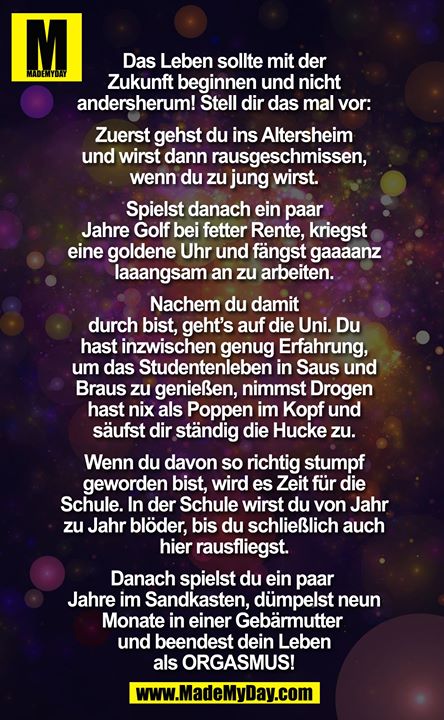Das Leben sollte mit der Zukunft beginnen - und nicht andersherum! Stell dir das mal vor: Zuerst gehst Du in Altersheim und wirst dann rausgeschissen, wenn du zu jung wirst. Spielst danach ein paar Jahre Golf bei fetter Rente, kriegst eine goldene Uhr und fängst gaaaanz laaangsam an zu arbeiten. Nachem du damit durch bist, geht´s auf die Uni. Du hast inzwischen genug Erfahrung, um das Studentenleben in Saus und Braus zu genießen, nimmst Drogen hast nix als Poppen im Kopf und säufst dir ständigdie Hucke zu. Wenn du davon so richtig stumpf geworden bist, wird es Zeit für die Schule. In der Schule wirst du von Jahr zu Jahr blöder, bis du schließlich auch hier rausfliegst. Danach spielst du ein paar Jahre im Sandkasten, dümpelst neun Monate in einer Gebärmutter und beendest dein Leben als ORGASMUS!!!<br />
