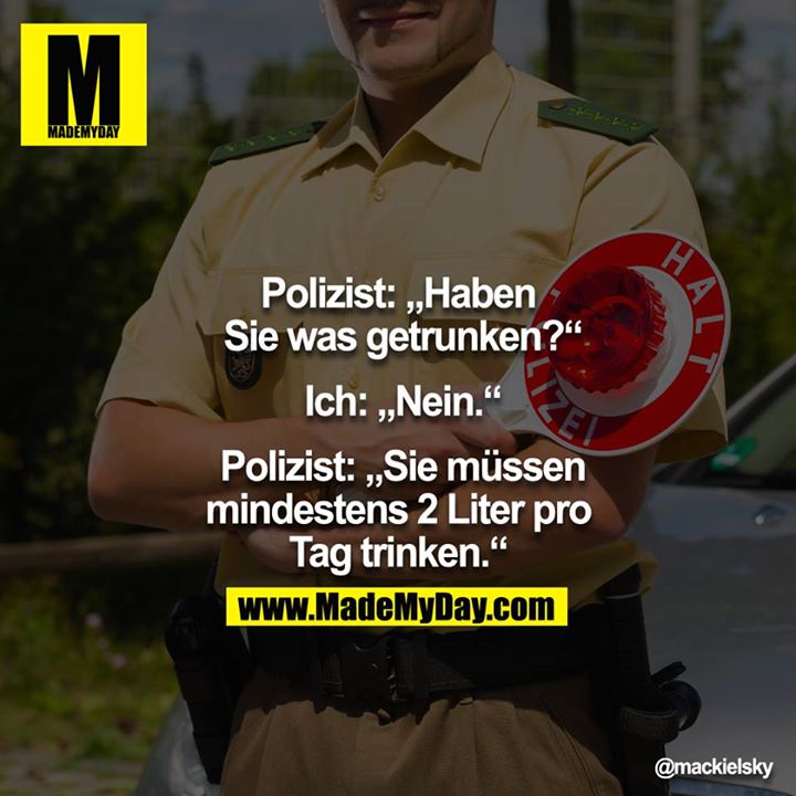 Polizei: "Haben Sie was getrunken?"<br />
 Ich: "Nein."<br />
 Polizei: "Sie müssen mindestens 2 Liter pro Tag trinken."<br />
