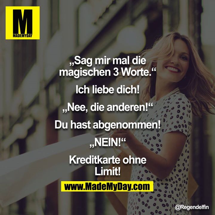 "Sag mir mal die magischen 3 Worte."<br />
"Ich liebe Dich!"<br />
"Nee, die anderen!"<br />
"Du hast abgenommen!"<br />
"NEIN!"<br />
"Kreditkarte ohne Limit!"