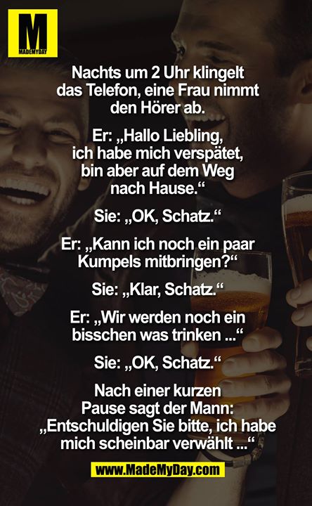 Nachts um 2 Uhr klingelt das Telefon, eine Frau nimmt den Hörer ab.<br />
<br />
Er: "Hallo Liebling, ich habe mich verspätet, bin aber auf dem Weg nachhause."<br />
Sie: "OK, Schatz."<br />
Er: "Kann ich noch ein Paar Kumpels mitbringen?"<br />
Sie: "Klar, Schatz."<br />
Er: "Wir werden noch ein bisschen was trinken..."<br />
Sie: "OK, Schatz."<br />
<br />
Nach einer kurzen Pause sagt der Mann: "Entschuldigen Sie bitte, ich habe mich scheinbar verwählt..."