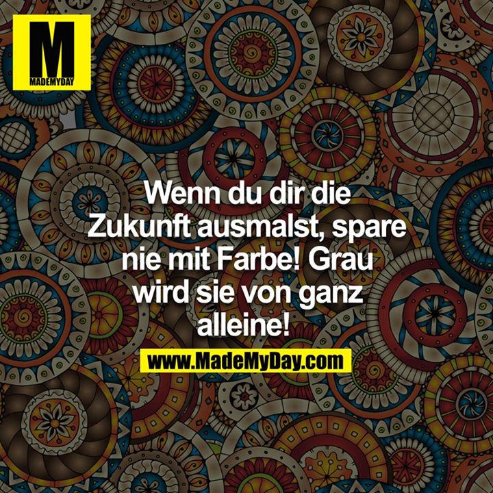 Wenn du dir die Zukunft ausmalst, spare nie mit Farbe! Grau wird sie von ganz alleine! 