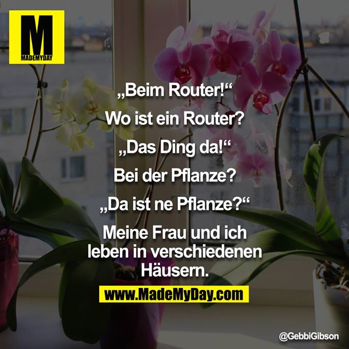 “Beim Router.”<br />
“Wo ist ein Router?”<br />
“Das Ding da!”<br />
“Bei der Pflanze?”<br />
“Da ist ne Pflanze?”<br />
<br />
Meine Frau und ich leben in verschiedenen Häusern.