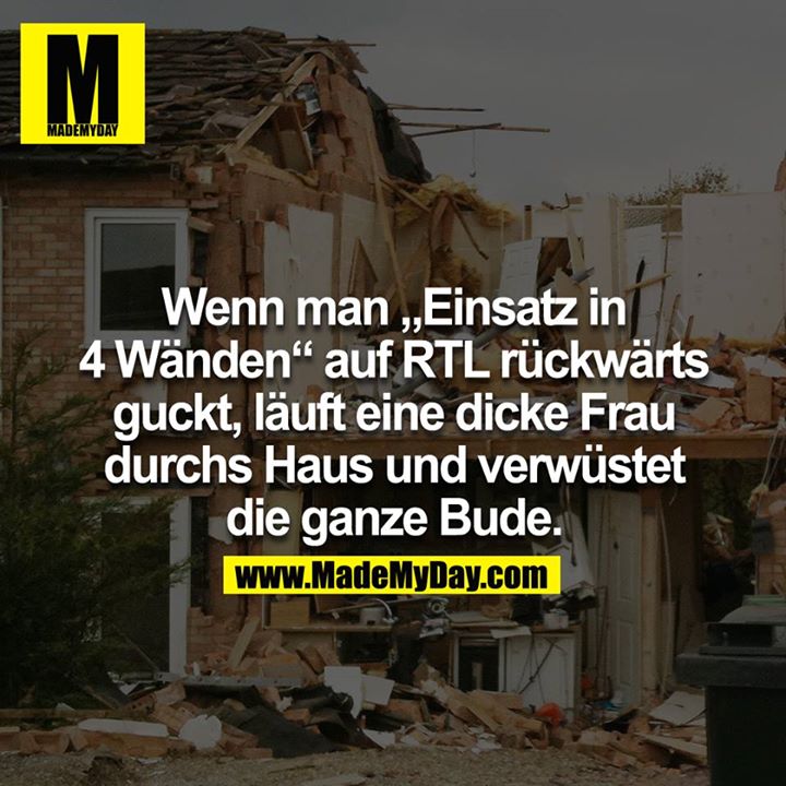 Wenn man "Einsatz in 4 Wänden" auf RTL rückwärts guckt, läuft eine dicke Frau durchs Haus und verwüstet die ganze Bude.