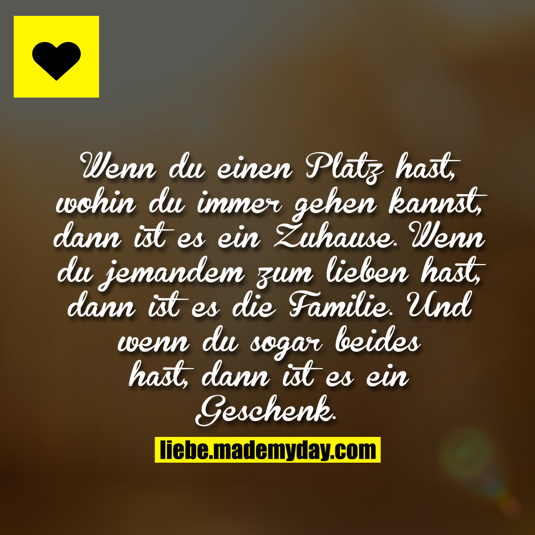 Wenn du einen Platz hast, wohin du immer gehen kannst, dann ist es ein Zuhause.<br />
Wenn du jemandem zum lieben hast, dann ist es die Familie. Und wenn du sogar beides hast, dann ist es ein Geschenk.