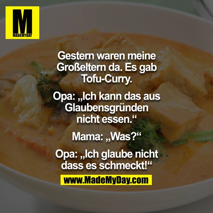 Gestern waren meine Großeltern da. Es gab Tofu-Curry.<br />
<br />
Opa:"Ich kann das aus Glaubens gründen nicht essen."<br />
<br />
Mama:"Was?"<br />
<br />
Opa:"Ich glaube nicht dass es schmeckt!"<br />
<br />

