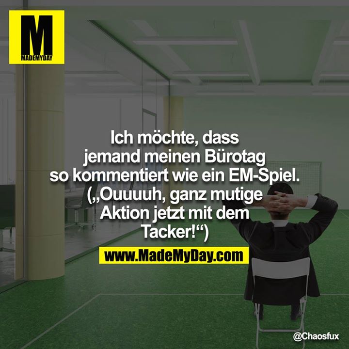 Ich möchte, dass jemand meinen Bürotag so kommentiert wie ein EM-Spiel. ("Ouuuuh, ganz mutige Aktion jetzt mit dem Tacker!")