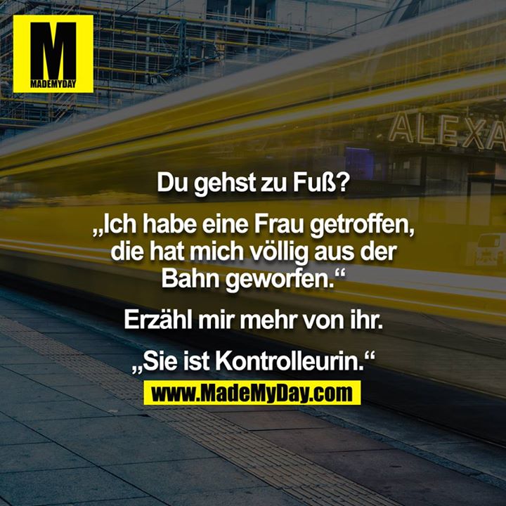 "Du gehst zu Fuß?" - "Ich habe eine Frau getroffen, die hat mich völlig aus der Bahn geworden." - "Erzähl mehr von ihr." - "Sie ist Kontrolleurin." 