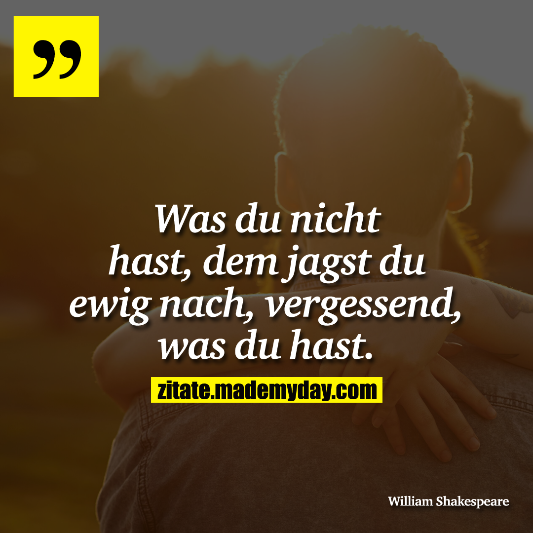 Was du nicht hast, dem jagst du ewig nach, vergessend, was du hast.