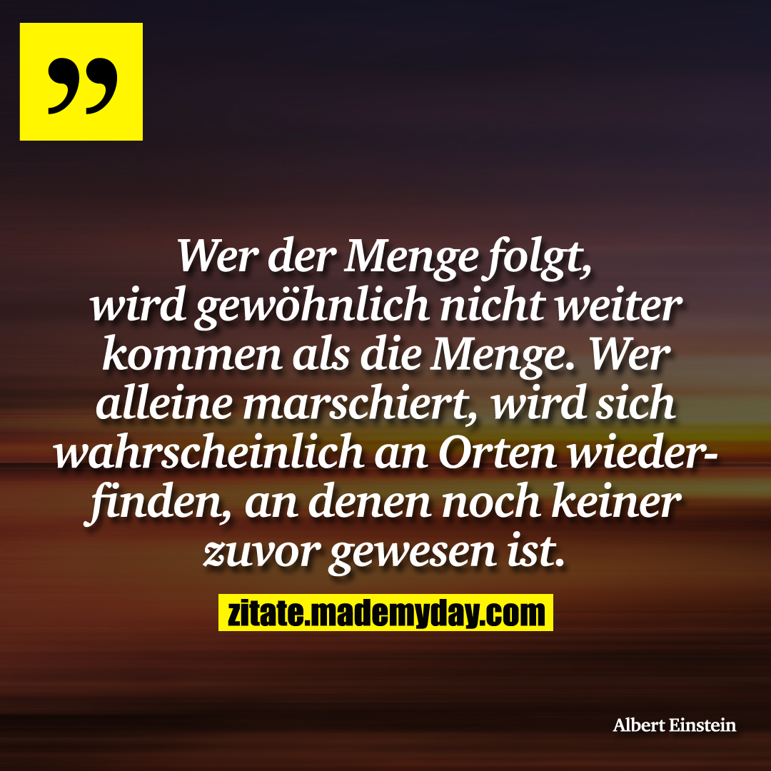 Wer der Menge folgt, wird gewöhnlich nicht weiter kommen als die Menge. Wer alleine marschiert, wird sich wahrscheinlich an Orten wiederfinden, an denen noch keiner zuvor gewesen ist.