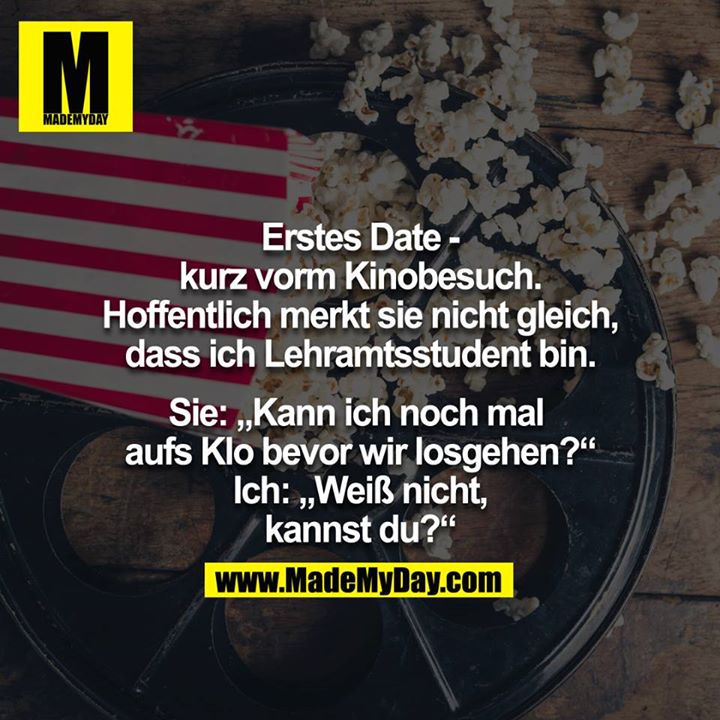 Erstes Date - kurz vorm Kinobesuch. Hoffentlich merkt sie nicht gleich, dass ich Lehramtsstudent bin.<br />
Sie: "Kann ich noch mal aufs Klo bevor wir losgehen?" Ich: "Weiß nicht, kannst du?"<br />
