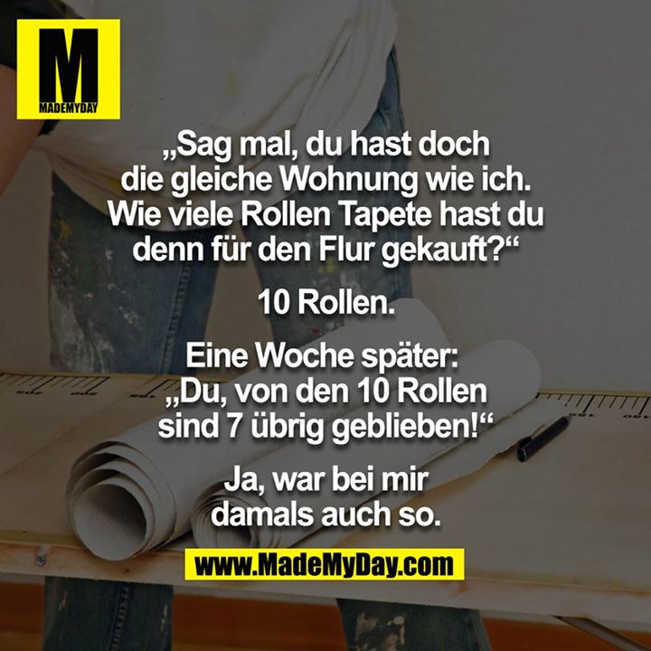 "Sag mal, Du hast doch die gleiche Wohnung wie ich. Wie viele Rollen Tapete hast Du denn für den Flur gekauft?"<br />
"10 Rollen."<br />
Eine Woche später: <br />
"Du, von den 10 Rollen sind 7 übrig geblieben!"<br />
"Ja, war bei mir damals auch so."<br />
