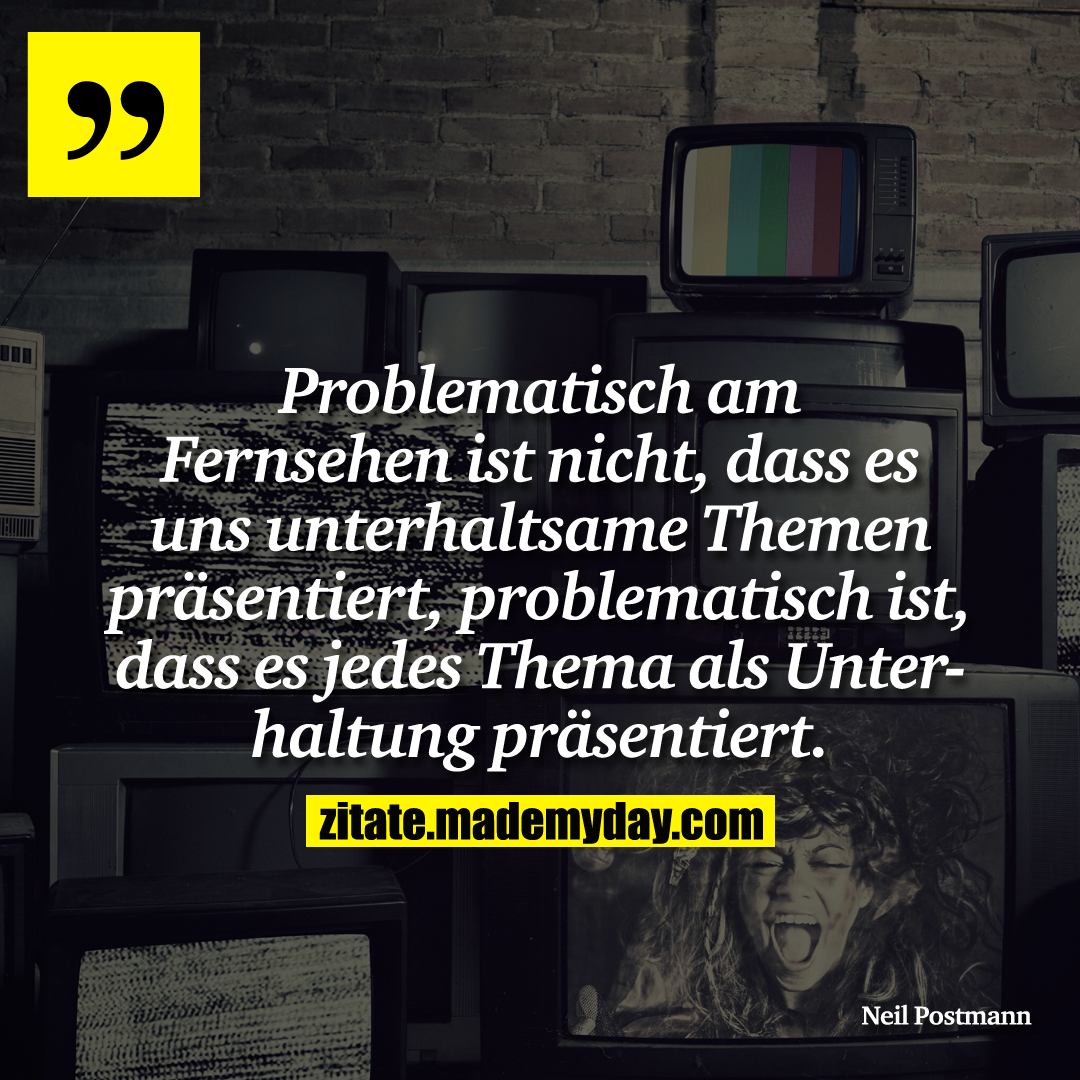 Problematisch am Fernsehen ist nicht, dass es uns unterhaltsame Themen präsentiert, problematisch ist, dass es jedes Thema als Unterhaltung präsentiert.