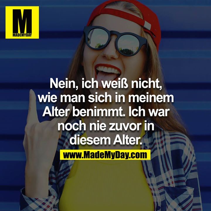 Nein, ich weiß NICHT,wie man sich in meinem Alter benimmt.<br />
Ich war noch nie zuvor in diesem Alter.<br />
