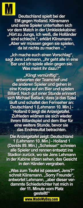 Deutschland spielt bei der EM gegen Holland. Klinsmann und seine Spieler unterhalten sich vor dem Match in der Umkleidekabine: "Hört zu Jungs, ich weiß, die Holländer sind schlecht.", erklärt Klinsmann. "Aber wir müssen gegen sie spielen, da ist nichts zu machen..."<br />
"Ich mache Euch einen Vorschlag", sagt Jens Lehmann, "ihr geht alle in eine Bar und ich spiele allein gegen sie. Was meint ihr dazu?"<br />
"Klingt vernünftig!", antworten der Teamchef und die anderen Spieler und gehen in eine Kneipe auf ein Bier und spielen Billard.<br />
Nach gut einer Stunde erinnert sich Michael Ballack, dass ja das Spiel läuft und schaltet den Fernseher an: Deutschland 1 (Lehmann 10. Min.) - Holland 0 zeigt die Anzeigetafel.<br />
Zufrieden widmen sie sich wieder ihrem Billardspiel und dem Bier für eine weitere Stunde, bevor sie sich das Endresultat betrachten.<br />
Die Anzeigetafel zeigt: Deutschland 1 (Lehmann 10. Min.) - Holland 1 (Davids 89.Min.)<br />
"Scheisse!" schreien alle Spieler und rennen entsetzt ins Stadion zurück, wo sie Jens Lehmann in der Kabine sitzen sehen, das Gesicht in den Händen vergraben.<br />
"Was zum Teufel ist passiert, Jens?" schreit Klinsmann.<br />
"Sorry Freunde", antwortet Lehmann, "aber dieser verdammte Schiedsrichter hat mich in der 11. Minute vom Platz gestellt!"<br />
<br />

