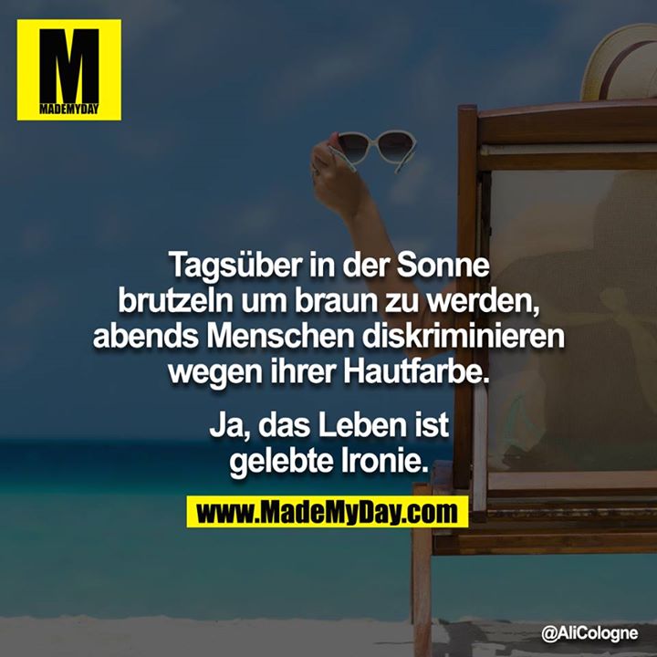 Tagsüber in der Sonne brutzeln um braun zu werden, abends Menschen diskriminieren wg. ihrer Hautfarbe.<br />
<br />
Ja, das Leben ist gelebte Ironie.