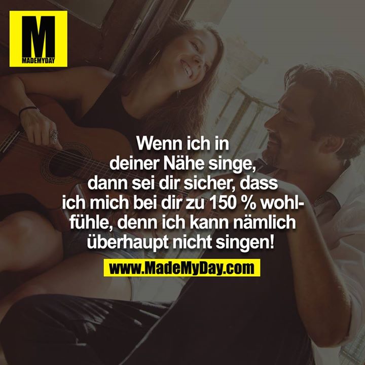 Wenn ich in deiner Nähe singe, dann sei dir sicher, dass ich mich zu 150% wohl bei dir fühle, denn ich kann nämlich überhaupt nicht singen! <br />
