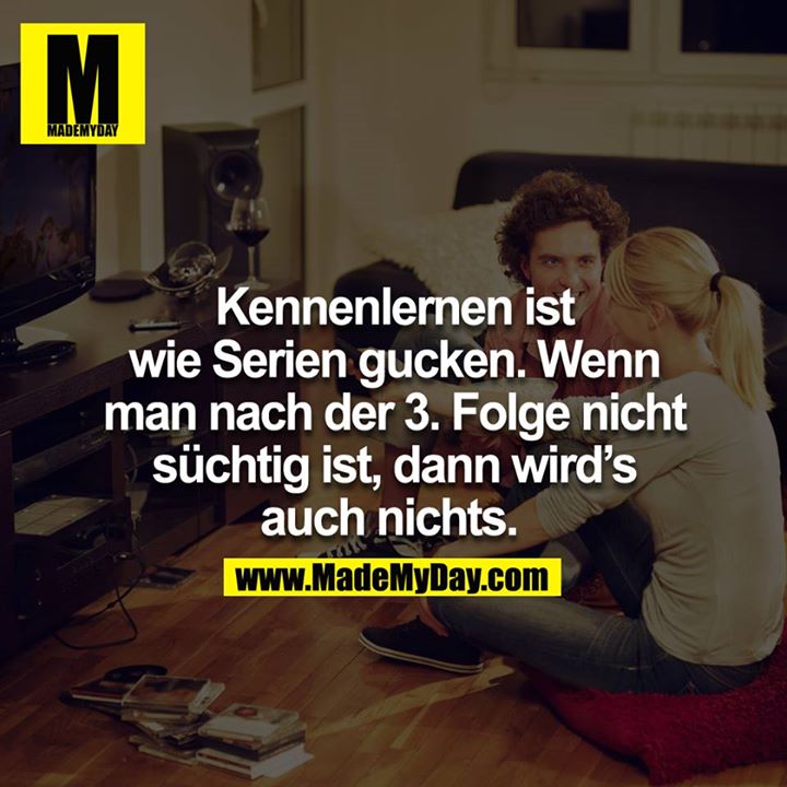 Kennenlernen ist wie Serien gucken, wenn man nach der 3.Folge nicht süchtig ist, dann wird´s auch nichts. 