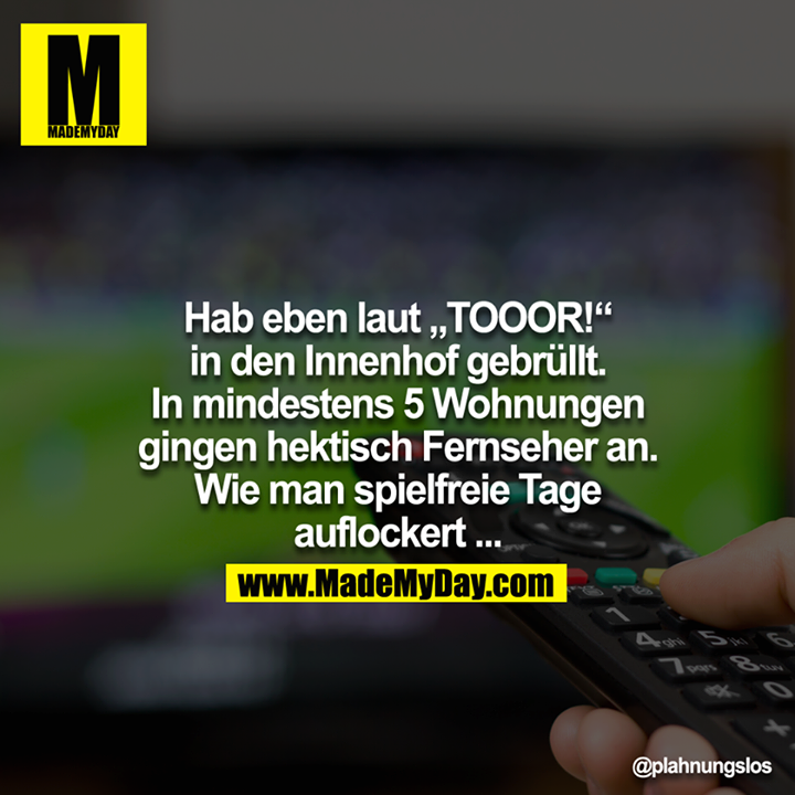 Hab eben laut "TOOOR!" in den Innenhof gebrüllt.<br />
In mindestens 5 Wohnungen gingen hektisch Fernseher an.<br />
Wie man spielfreie Tage auflockert.