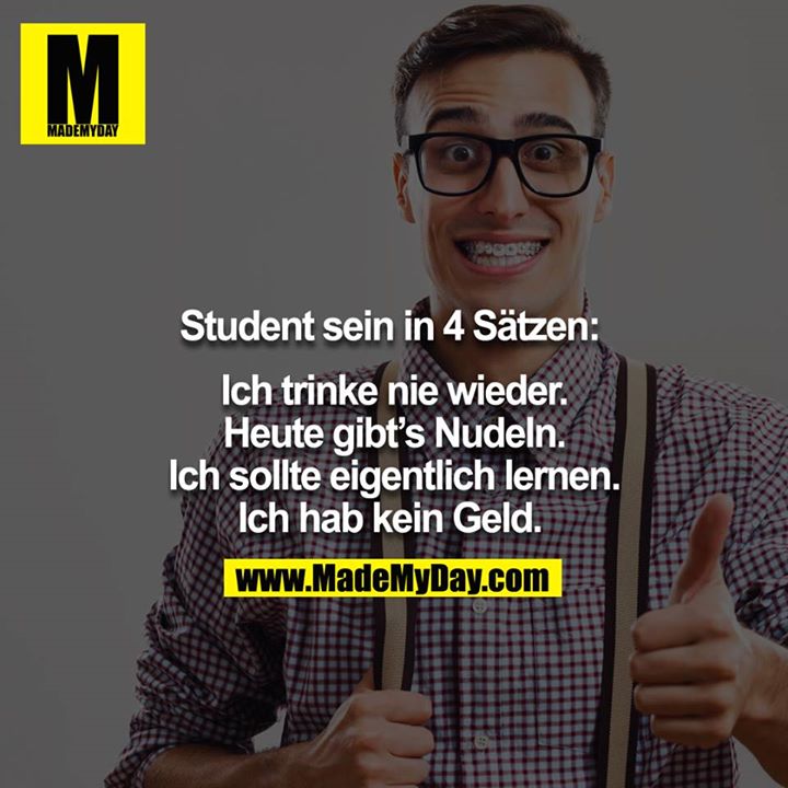 Student sein in 4 Sätzen: <br />
<br />
Ich trinke nie wieder.<br />
Heute gibt´s Nudeln.<br />
Ich sollte eigentlich lernen.<br />
Ich hab kein Geld. 