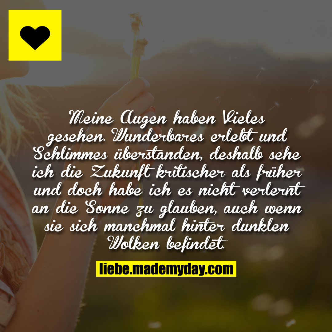 Meine Augen haben Vieles gesehen. Wunderbares erlebt und Schlimmes überstanden, deshalb sehe ich die Zukunft kritischer als früher und doch habe ich es nicht verlernt an die Sonne zu glauben, auch wenn sie sich manchmal hinter dunklen Wolken befindet.