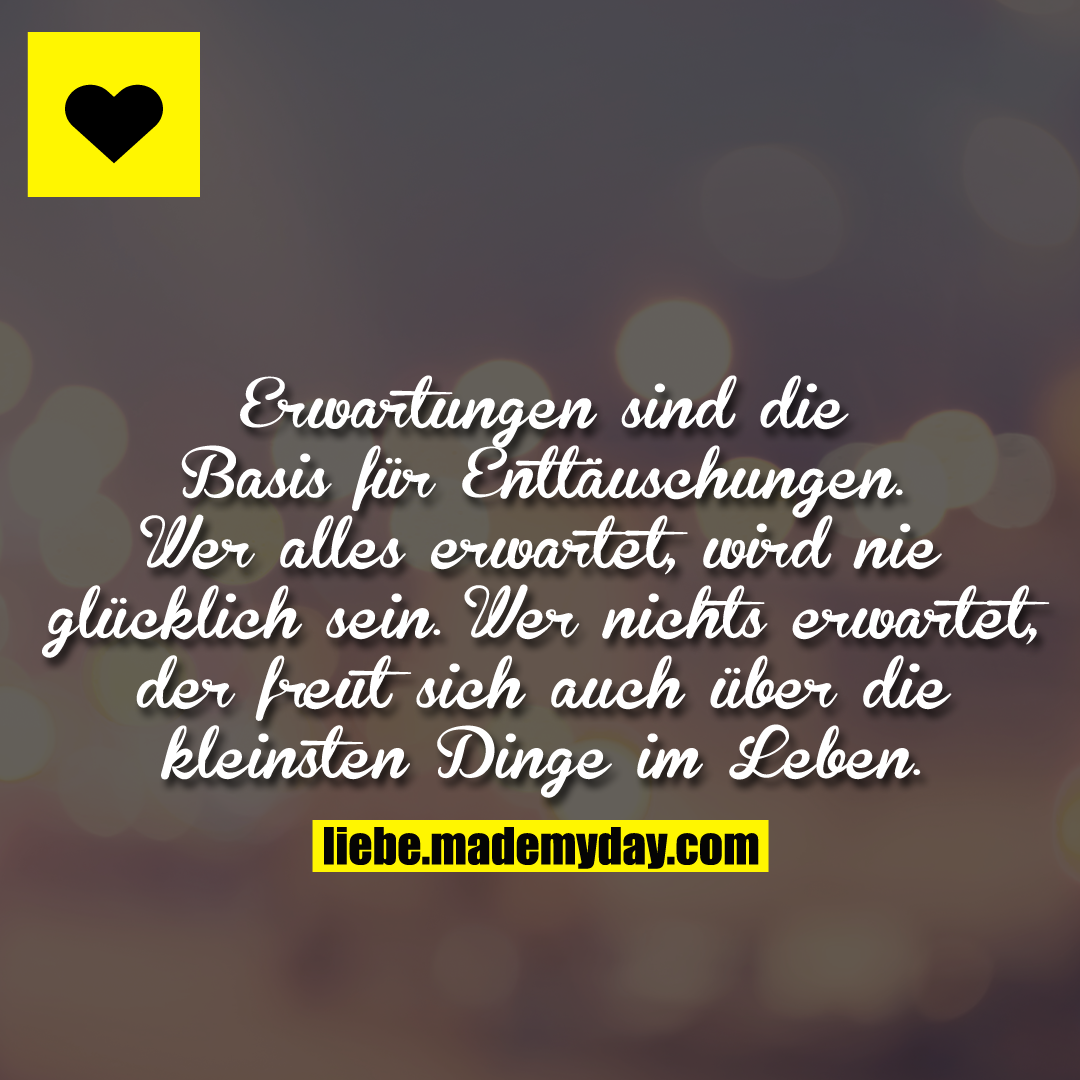 Erwartungen sind die Basis für Enttäuschungen. Wer alles erwartet, wird nie glücklich sein. Wer nichts erwartet, der freut sich auch über die kleinsten Dinge im Leben.