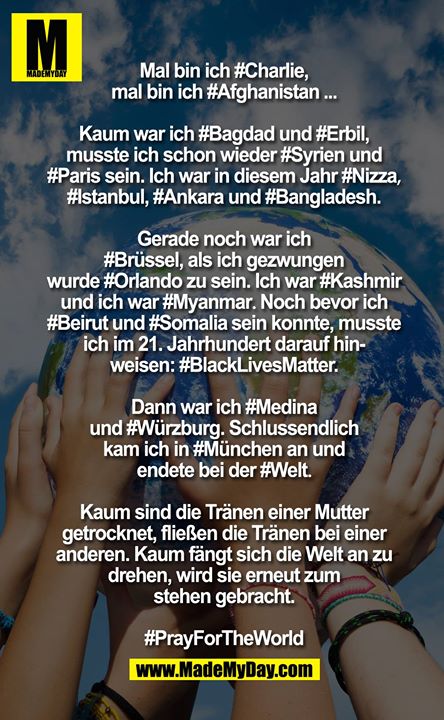 Mal bin ich ?Charlie?, Mal bin ich Afghanistan?...<br />
Kaum war ich ?Bagdad? und ?Erbil?, musste ich schon wieder Syrien? und Paris? sein. Ich war in diesem Jahr Nizza?, Istanbul?, Ankara? und Bangladesh?. Gerade noch war ich ?Brüssel?, als ich gezwungen wurde Orlando? zu sein. Ich war ?Kashmir? und ich war ?Myanmar?. Noch bevor ich Beirut? und Somalia? sein konnte, musste ich im 21. Jahrhundert darauf hinweisen "?BlackLivesMatter?". Dann war ich ?Medina? und ?Würzburg?. Schlussendlich kam ich in München? an und endete bei der Welt?.<br />
Kaum sind die Tränen einer Mutter getrocknet, fliessen die Tränen bei einer anderen. Kaum fängt sich die Welt an zu drehen, wird sie erneut zum stehen gebracht.PrayForTheWorld?