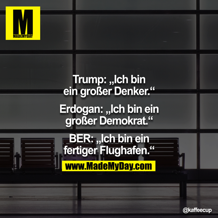 Trump: Ich bin ein großer Denker.<br />
<br />
Erdogan: Ich bin ein großer Demokrat.<br />
<br />
BER: Ich bin ein fertiger Flughafen.