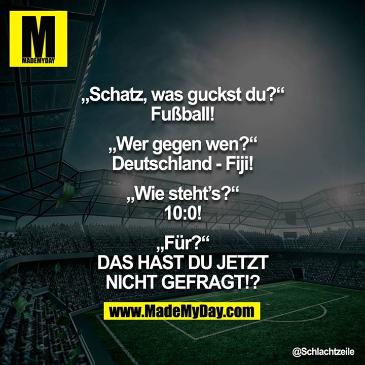 "Schatz, was guckst Du?"<br />
"Fußball!"<br />
"Wer gegen wen?"<br />
"Deutschland - Fiji!"<br />
"Wie steht's?"<br />
"10:0!"<br />
"Für?"<br />
"DAS HAST DU JETZT NICHT GEFRAGT!?"<br />
<br />
