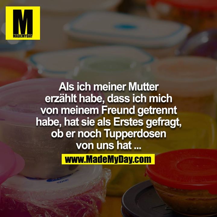 Als ich meiner Mutter erzählt habe, dass ich mich von meinem Freund getrennt habe, hat sie als erstes gefragt, ob er noch Tupperdosen von uns hat....