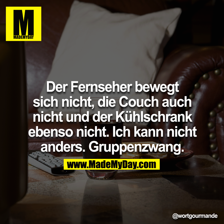 Der Fernseher bewegt sich nicht, die Couch auch nicht und der Kühlschrank ebenso nicht.  Ich kann man nicht anders. Gruppenzwang.