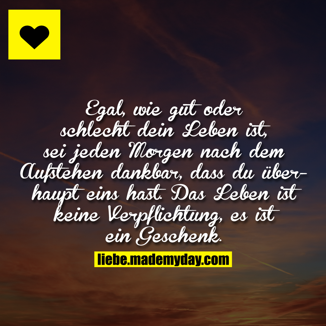 Egal, wie gut oder schlecht dein Leben ist, sei jeden Morgen nach dem Aufstehen dankbar, dass du überhaupt eins hast. Das Leben ist keine Verpflichtung, es ist ein Geschenk.