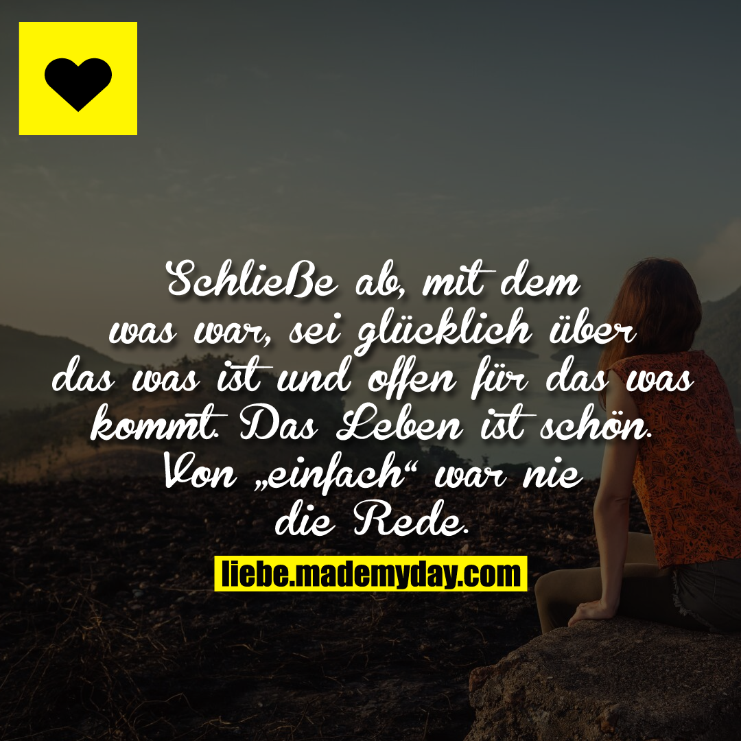 Schließe ab, mit dem was war, sei glücklich über das was ist und offen für das was kommt. Das Leben ist schön. Von „einfach“ war nie die Rede.