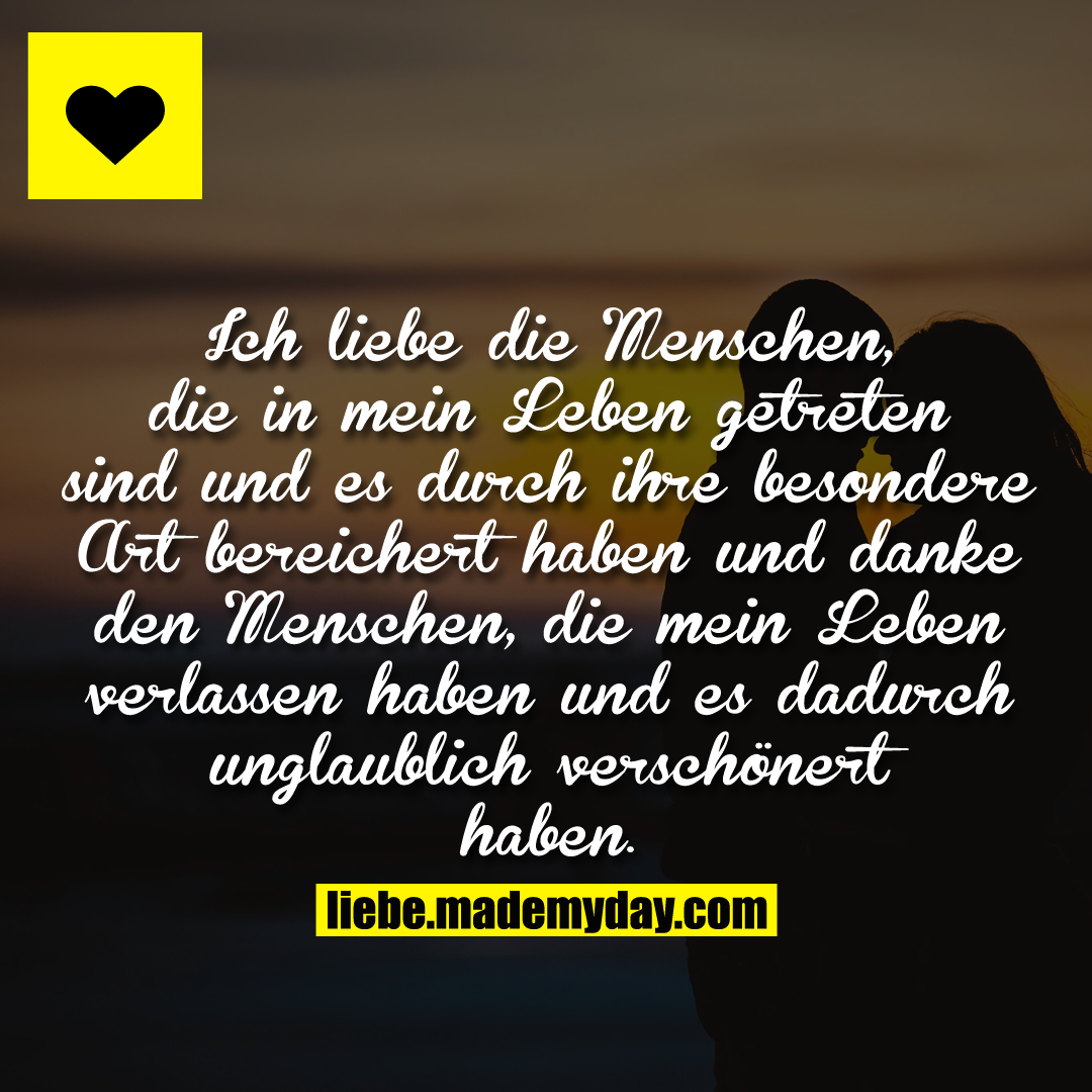 Ich liebe die Menschen, die in mein Leben getreten sind und es durch ihre besondere Art bereichert haben und danke den Menschen, die mein Leben verlassen haben und es dadurch unglaublich verschönert haben.