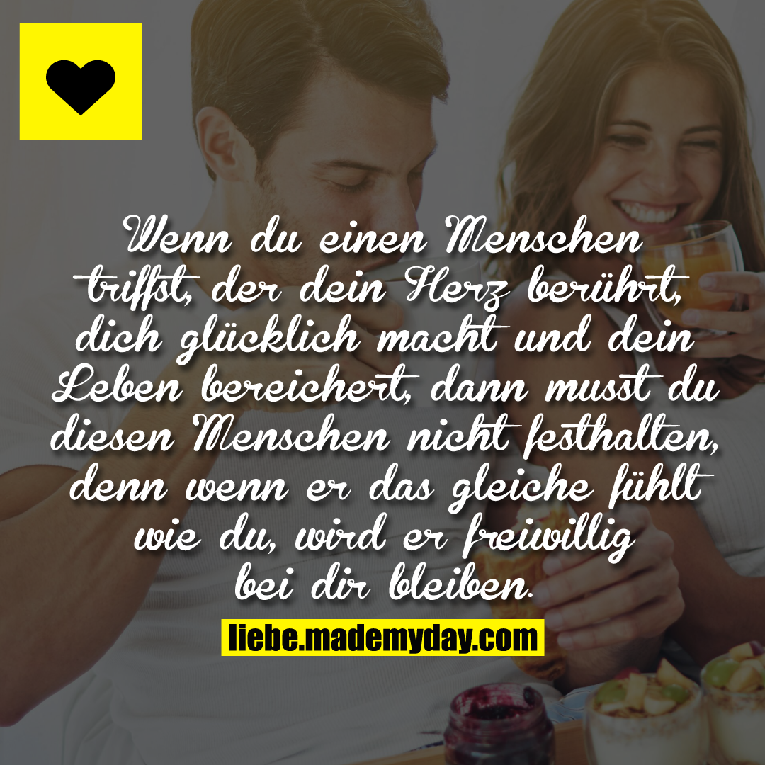 Wenn du einen Menschen triffst, der dein Herz berührt, dich glücklich macht und dein Leben bereichert, dann musst du diesen Menschen nicht festhalten, denn wenn er das gleiche fühlt wie du, wird er freiwillig bei dir bleiben.