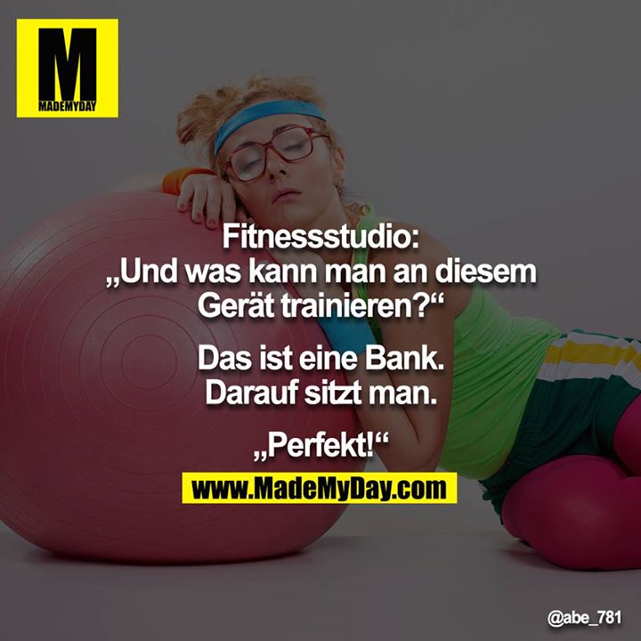 Fitnessstudio:<br />
"Und was kann man an diesem Gerät trainieren?"<br />
"Das ist eine Bank. Darauf sitzt man."<br />
"Perfekt!"<br />
