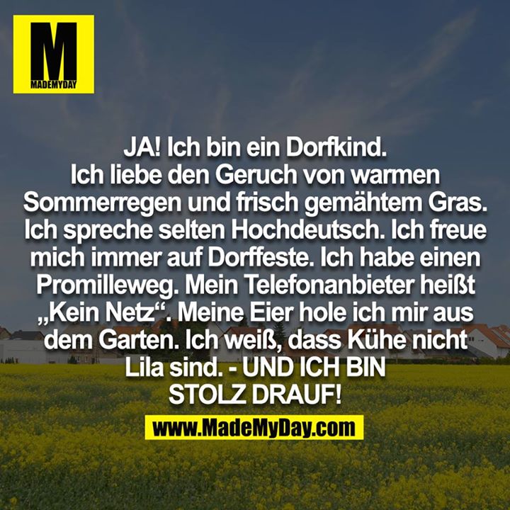 JA! Ich bin ein Dorfkind. Ich liebe den Geruch von warmen Sommerregen und frisch gemähten Gras. Ich spreche selten Hochdeutsch. Ich freue mich immer auf Dorffeste. Ich habe einen Promilleweg. Mein Telefonanbieter heißt "Kein Netz". Meine Eier hole ich mir aus dem Garten. Ich weiß, dass Kühe nicht Lila sind. - UND ICH BIN STOLZ DRAUF!<br />

